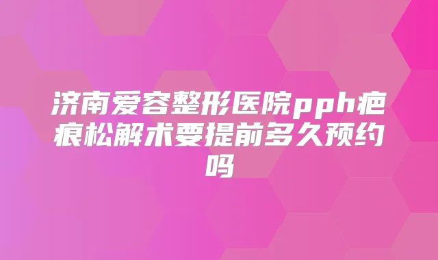 济南爱容整形医院pph疤痕松解术要提前多久预约吗