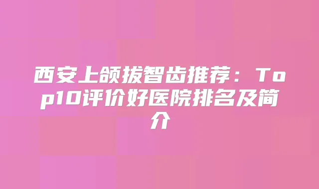 西安上颌拔智齿推荐：Top10评价好医院排名及简介
