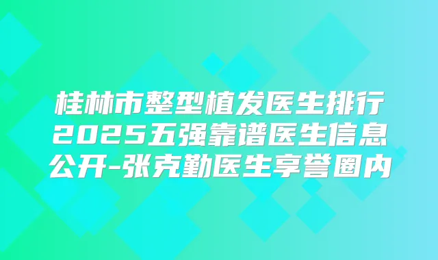 桂林市整型植发医生排行2025五强靠谱医生信息公开-张克勤医生享誉圈内