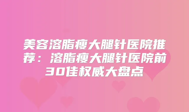 美容溶脂瘦大腿针医院推荐：溶脂瘦大腿针医院前30佳大盘点