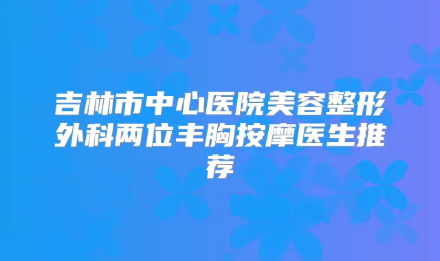 吉林市中心医院美容整形外科两位丰胸按摩医生推荐