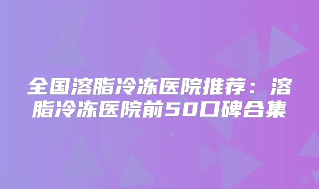 全国溶脂冷冻医院推荐：溶脂冷冻医院前50口碑合集
