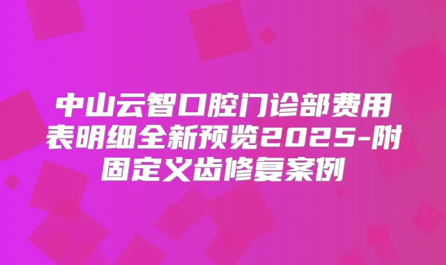 中山云智口腔门诊部费用表明细全新预览2025-附固定义齿修复案例