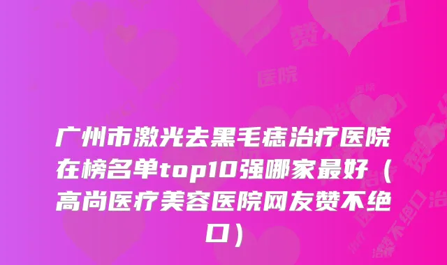 广州市激光去黑毛痣医院在榜名单top10强哪家好(高尚医疗美容医院网友赞不绝口)