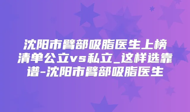 沈阳市臂部吸脂医生上榜清单公立vs私立_这样选靠谱-沈阳市臂部吸脂医生