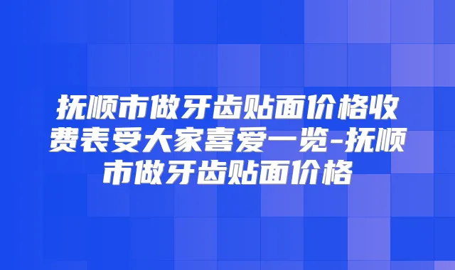 抚顺市做牙齿贴面价格收费表受大家喜爱一览-抚顺市做牙齿贴面价格