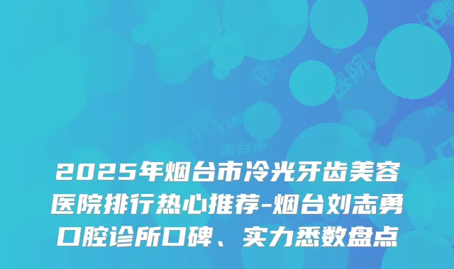 2025年烟台市冷光牙齿美容医院排行热心推荐-烟台刘志勇口腔诊所口碑、实力悉数盘点