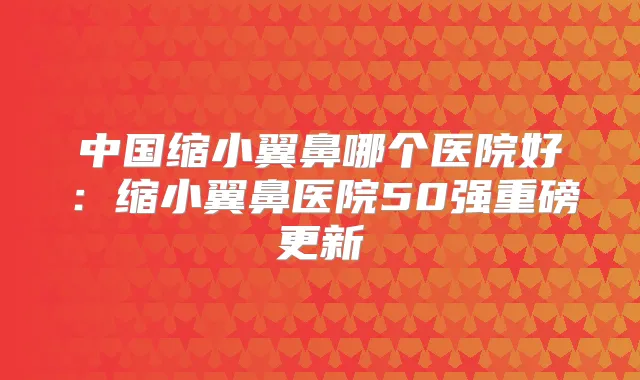 中国缩小翼鼻哪个医院好：缩小翼鼻医院50强重磅更新