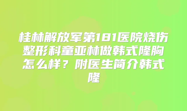 桂林解放军第181医院烧伤整形科童亚林做韩式隆胸怎么样？附医生简介韩式隆
