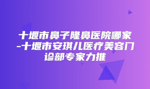 十堰市鼻子隆鼻医院哪家-十堰市安琪儿医疗美容门诊部专家力推