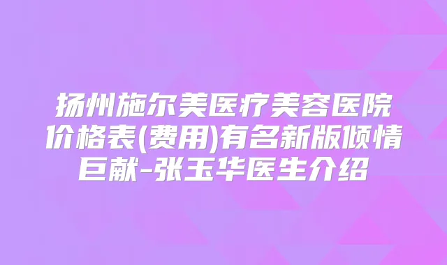 扬州施尔美医疗美容医院价格表(费用)有名新版倾情巨献-张玉华医生介绍
