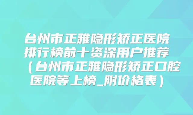 台州市正雅隐形矫正医院排行榜前十资深用户推荐（台州市正雅隐形矫正口腔医院等上榜_附价格表）