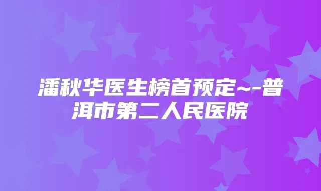 潘秋华医生榜首预定~-普洱市第二人民医院