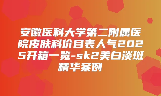安徽医科大学第二附属医院皮肤科价目表人气2025开箱一览-sk2美白淡斑精华案例