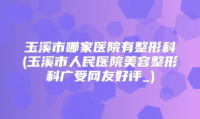 玉溪市哪家医院有整形科(玉溪市人民医院美容整形科广受网友好评_)