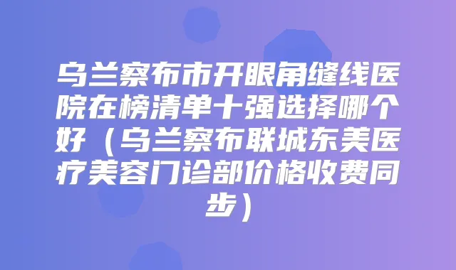 乌兰察布市开眼角缝线医院在榜清单十强选择哪个好（乌兰察布联城东美医疗美容门诊部价格收费同步）