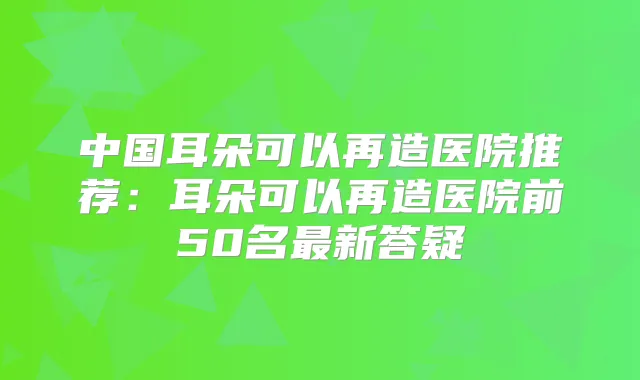 中国耳朵可以再造医院推荐：耳朵可以再造医院前50名新答疑