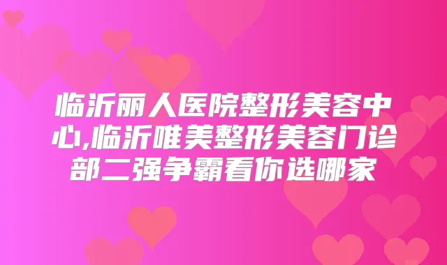 临沂丽人医院整形美容中心,临沂唯美整形美容门诊部二强争霸看你选哪家