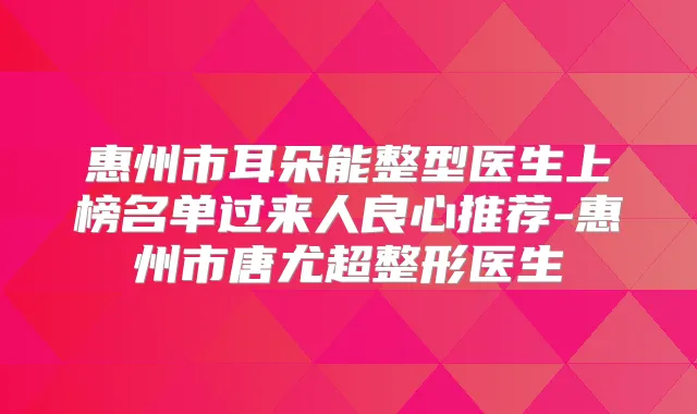 惠州市耳朵能整型医生上榜名单过来人良心推荐-惠州市唐尤超整形医生