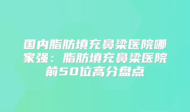 国内脂肪填充鼻梁医院哪家强：脂肪填充鼻梁医院前50位高分盘点