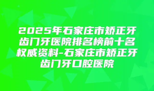 2025年石家庄市矫正牙齿门牙医院排名榜前十名资料-石家庄市矫正牙齿门牙口腔医院