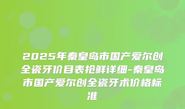 2025年秦皇岛市国产爱尔创全瓷牙价目表抢鲜详细-秦皇岛市国产爱尔创全瓷牙术价格标准