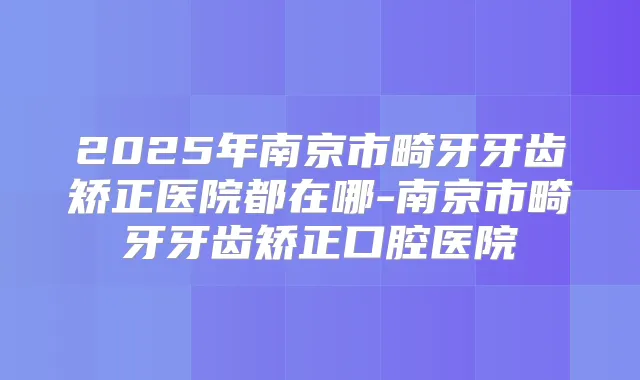 2025年南京市畸牙牙齿矫正医院都在哪-南京市畸牙牙齿矫正口腔医院
