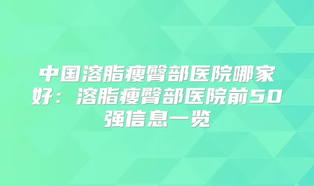 中国溶脂瘦臀部医院哪家好：溶脂瘦臀部医院前50强信息一览