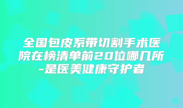 全国包皮系带切割手术医院在榜清单前20位哪几所-是医美健康守护者