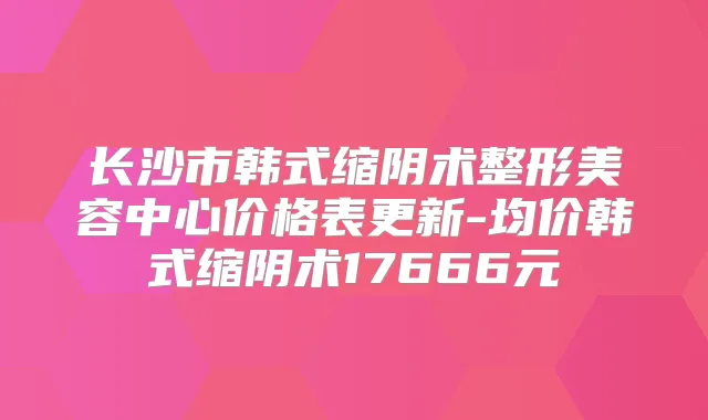 长沙市韩式缩阴术整形美容中心价格表更新-均价韩式缩阴术17666元