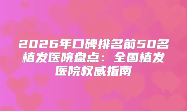 2026年口碑排名前50名植发医院盘点：全国植发医院指南