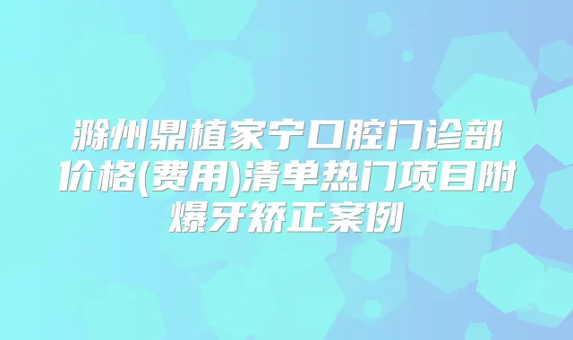 滁州鼎植家宁口腔门诊部价格(费用)清单热门项目附爆牙矫正案例