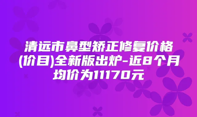 清远市鼻型矫正修复价格(价目)全新版出炉-近8个月均价为11170元