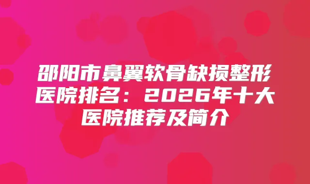 邵阳市鼻翼软骨缺损整形医院排名:2026年十大医院推荐及简介