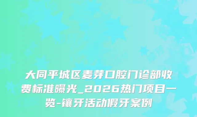 大同平城区麦芽口腔门诊部收费标准曝光_2026热门项目一览-镶牙活动假牙案例