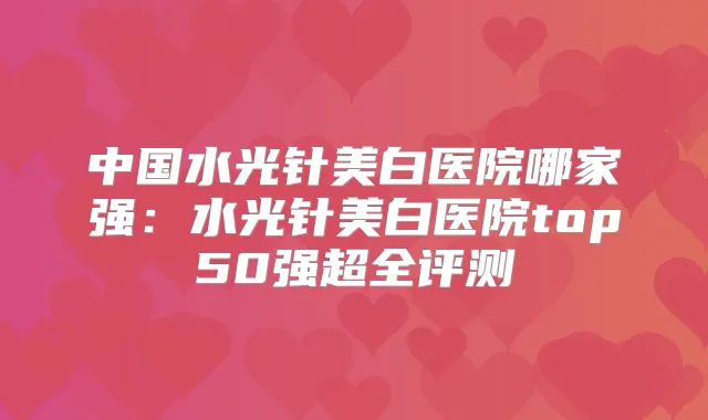中国水光针美白医院哪家强:水光针美白医院top50强超全评测