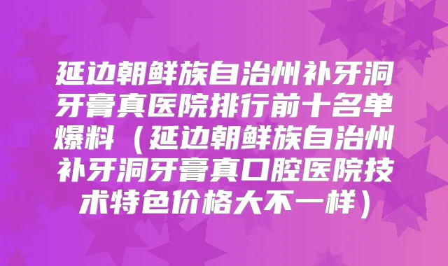 延边朝鲜族自治州补牙洞牙膏真医院排行前十名单爆料（延边朝鲜族自治州补牙洞牙膏真口腔医院技术特色价格大不一样）