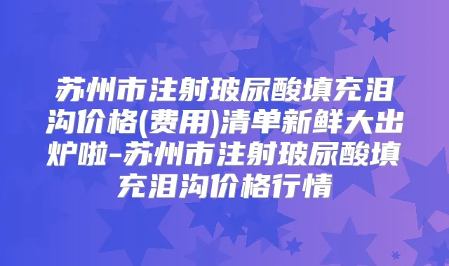 苏州市注射玻尿酸填充泪沟价格(费用)清单新鲜大出炉啦-苏州市注射玻尿酸填充泪沟价格行情