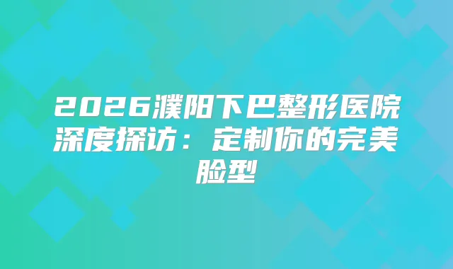 2026濮阳下巴整形医院深度探访：定制你的脸型