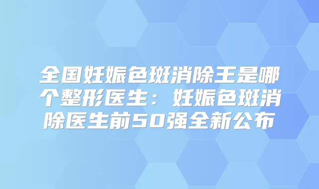 全国妊娠色斑消除王是哪个整形医生：妊娠色斑消除医生前50强全新公布