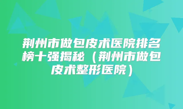 荆州市做包皮术医院排名榜十强揭秘（荆州市做包皮术整形医院）