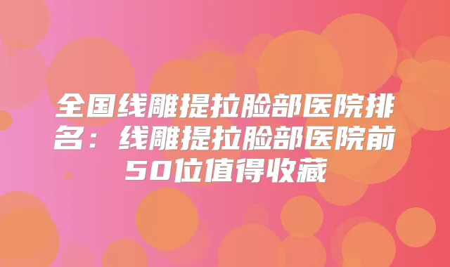 全国线雕提拉脸部医院排名：线雕提拉脸部医院前50位值得收藏