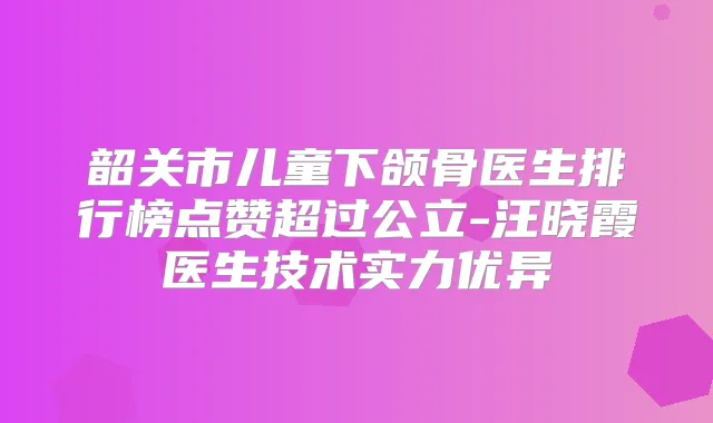 韶关市儿童下颌骨医生排行榜点赞超过公立-汪晓霞医生技术实力优异