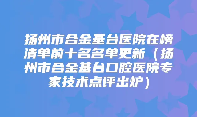 扬州市合金基台医院在榜清单前十名名单更新(扬州市合金基台口腔医院专家技术点评出炉)