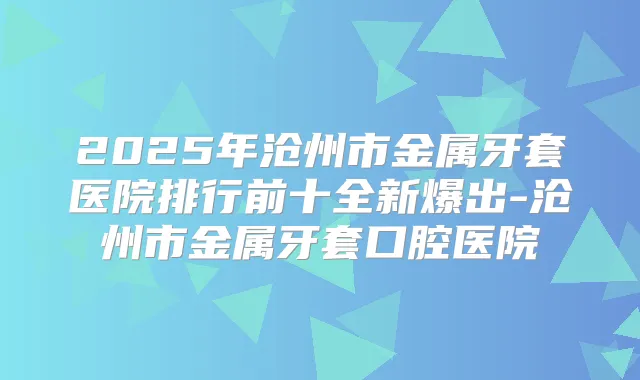 2025年沧州市金属牙套医院排行前十全新爆出-沧州市金属牙套口腔医院