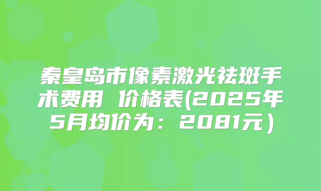 秦皇岛市像素激光祛斑手术费用 价格表(2025年5月均价为：2081元）