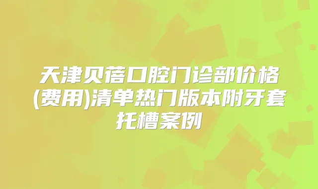 天津贝蓓口腔门诊部价格(费用)清单热门版本附牙套托槽案例