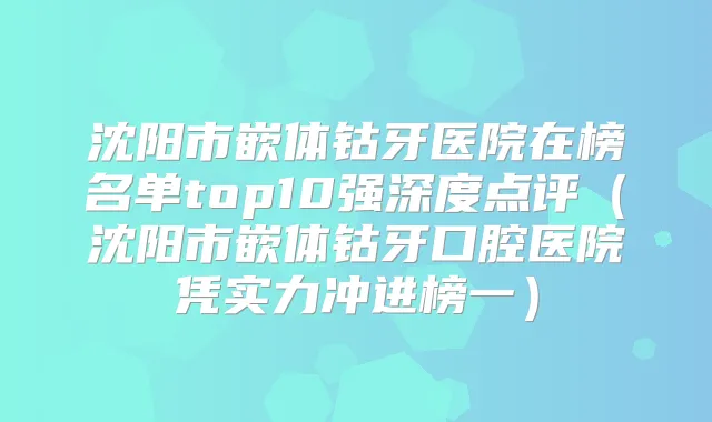 沈阳市嵌体钴牙医院在榜名单top10强深度点评（沈阳市嵌体钴牙口腔医院凭实力冲进榜一）