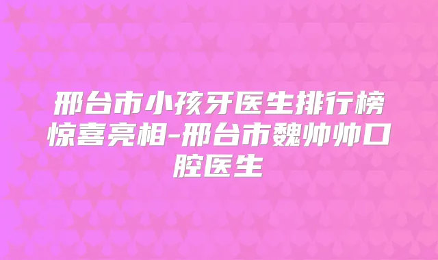邢台市小孩牙医生排行榜惊喜亮相-邢台市魏帅帅口腔医生