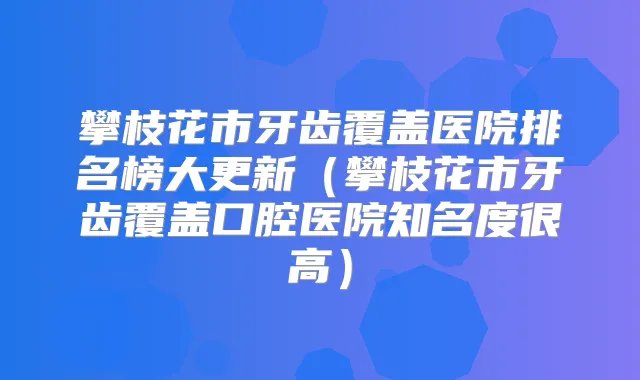 攀枝花市牙齿覆盖医院排名榜大更新(攀枝花市牙齿覆盖口腔医院知名度很高)